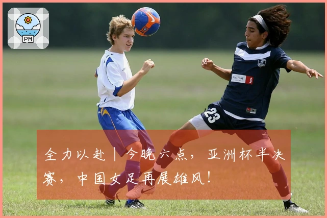 全力以赴丨今晚六点，亚洲杯半决赛，中国女足再展雄风！