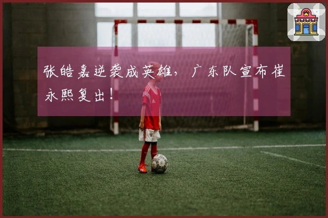 张皓嘉逆袭成英雄，广东队宣布崔永熙复出！