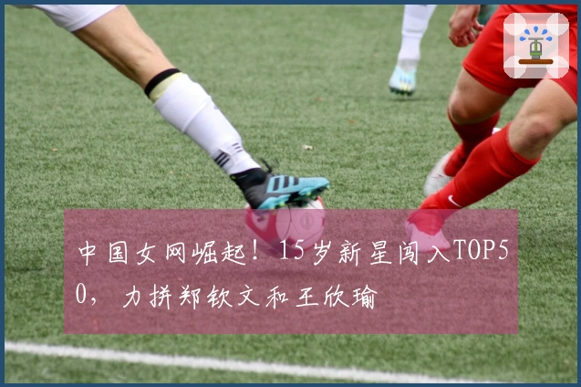 中国女网崛起！15岁新星闯入TOP50，力拼郑钦文和王欣瑜