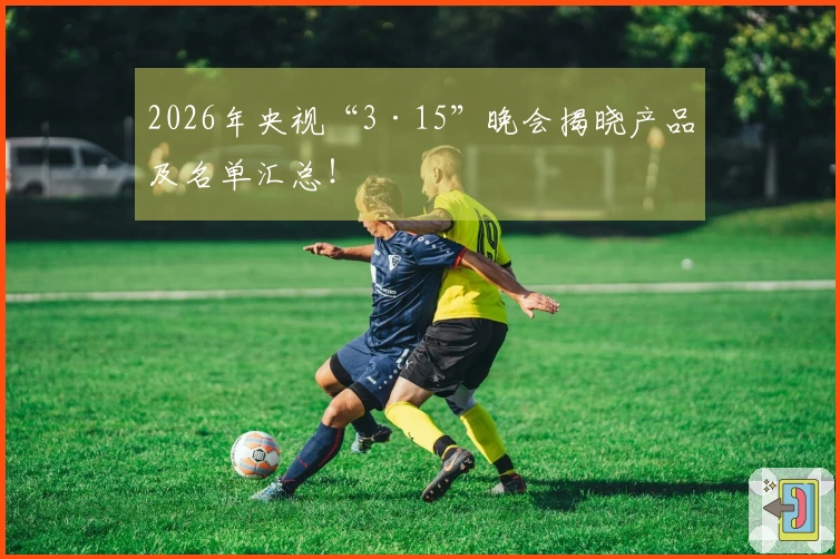 2026年央视“3·15”晚会揭晓产品及名单汇总！