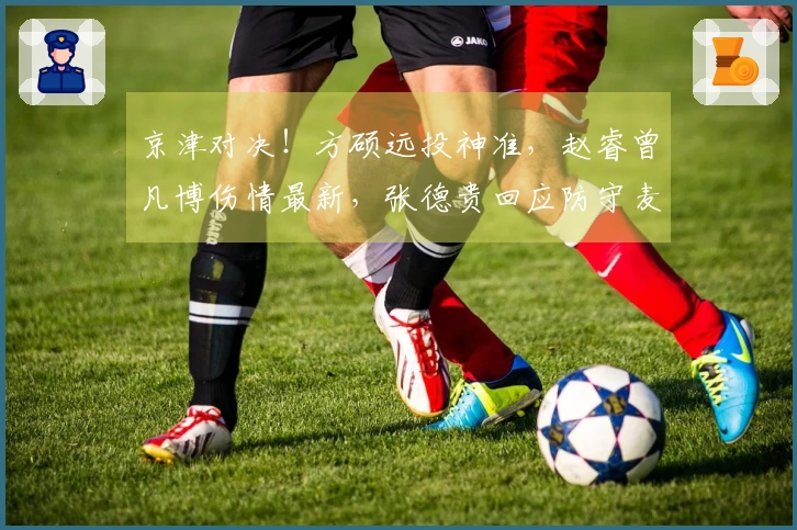 京津对决！方硕远投神准，赵睿曾凡博伤情最新，张德贵回应防守麦基策略