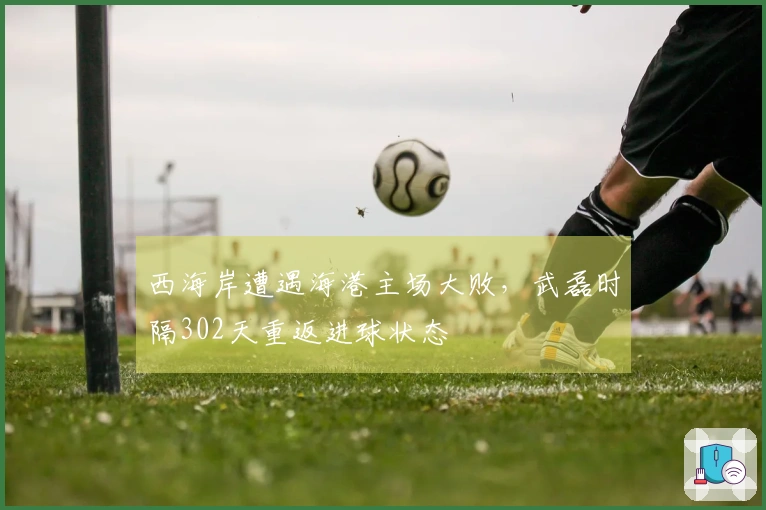 西海岸遭遇海港主场大败，武磊时隔302天重返进球状态