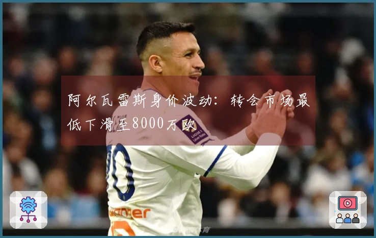 阿尔瓦雷斯身价波动：转会市场最低下滑至8000万欧