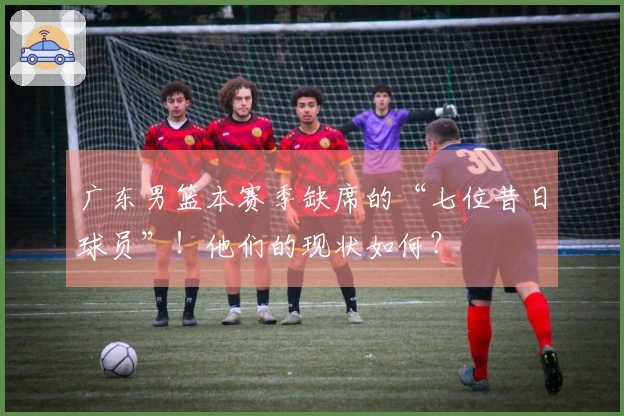 广东男篮本赛季缺席的“七位昔日球员”！他们的现状如何？