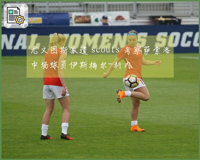 尤文图斯派遣 scouts 考察萨索洛中场球员伊斯梅尔-科内