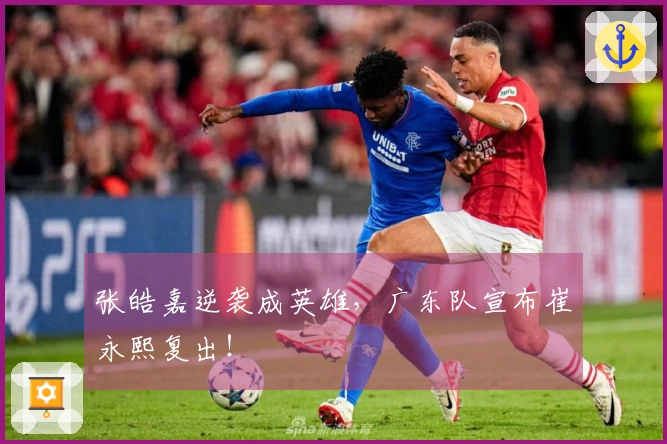 张皓嘉逆袭成英雄，广东队宣布崔永熙复出！