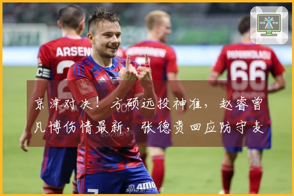 京津对决！方硕远投神准，赵睿曾凡博伤情最新，张德贵回应防守麦基策略