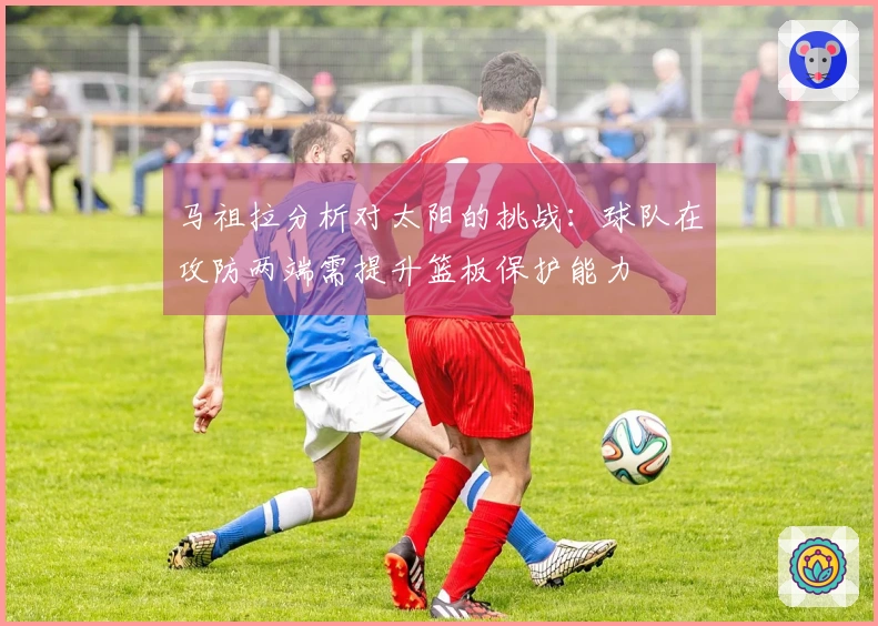 马祖拉分析对太阳的挑战：球队在攻防两端需提升篮板保护能力