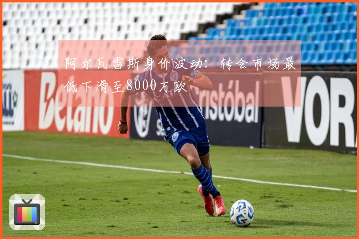 阿尔瓦雷斯身价波动：转会市场最低下滑至8000万欧