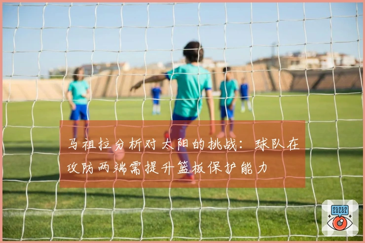 马祖拉分析对太阳的挑战：球队在攻防两端需提升篮板保护能力