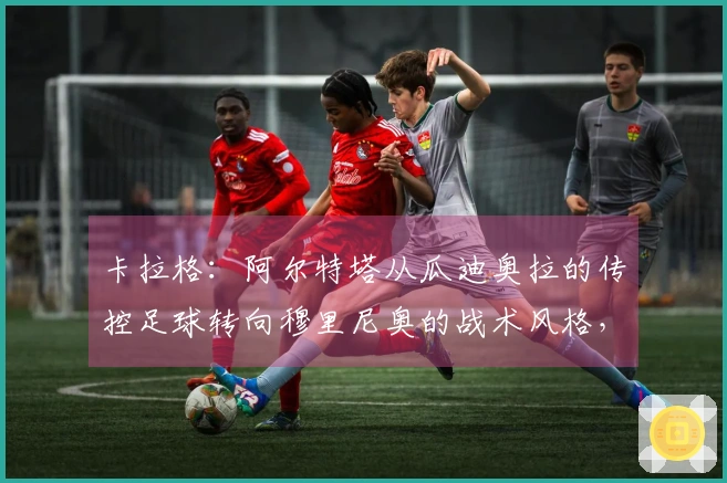 卡拉格：阿尔特塔从瓜迪奥拉的传控足球转向穆里尼奥的战术风格，英超教练中独树一帜